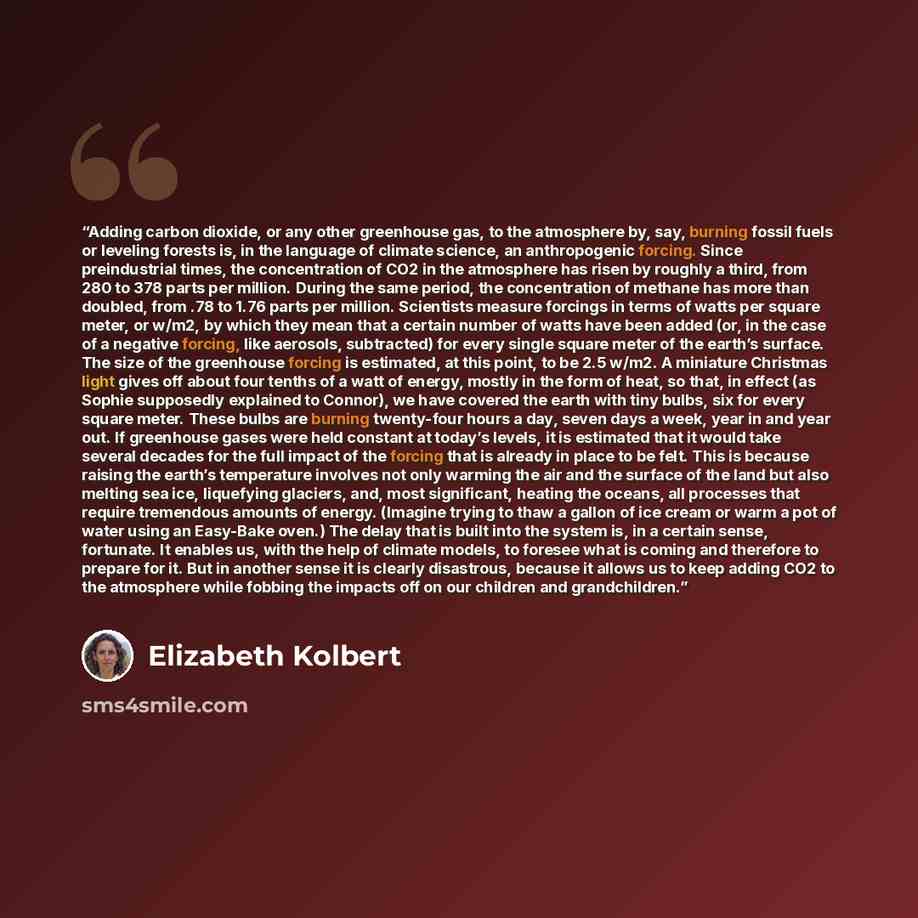 “Adding carbon dioxide, or any other greenhouse gas, to the atmosphere by, say, burning fossil fuels or leveling forests is, in the language of climate science, an anthropogenic forcing. Since preindustrial times, the concentration of CO2 in the atmosphere has risen by roughly a third, from 280 to…” quote by Elizabeth Kolbert
