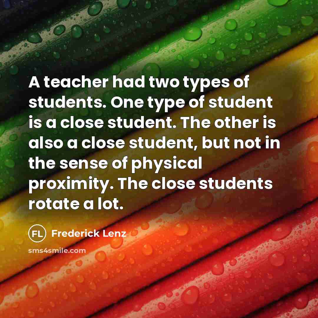 “A teacher had two types of students. One type of student is a close student. The other is also a close student, but not in the sense of physical proximity. The close students rotate a lot.” quote by Frederick Lenz