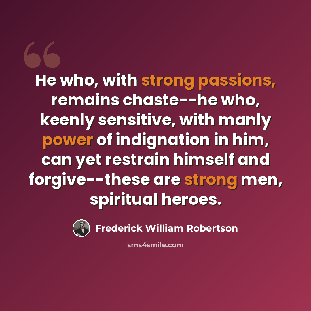“He who, with strong passions, remains chaste--he who, keenly sensitive, with manly power of indignation in him, can yet restrain himself and forgive--these are strong men, spiritual heroes.” quote by Frederick William Robertson