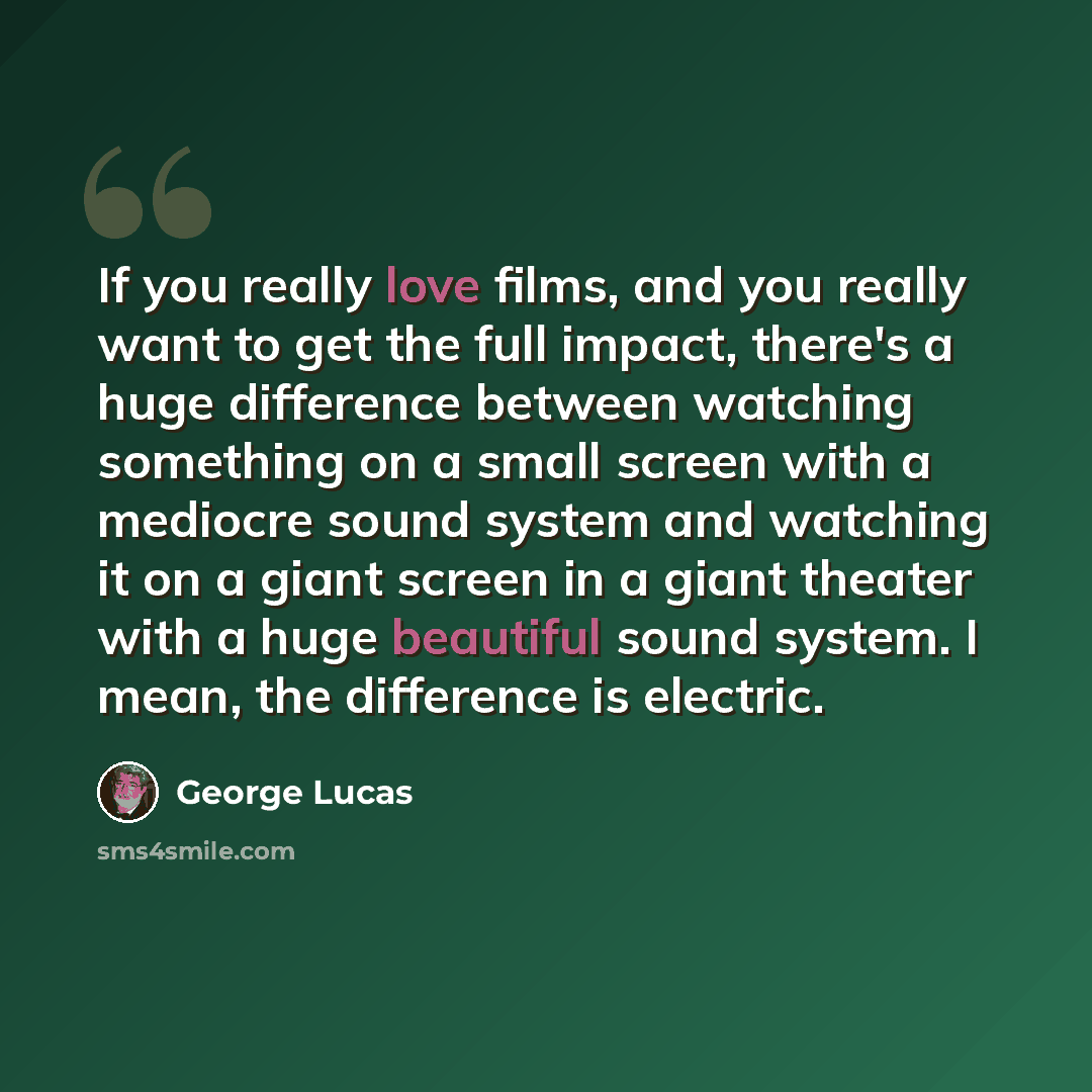 “If you really love films, and you really want to get the full impact, there's a huge difference between watching something on a small screen with a mediocre sound system and watching it on a giant screen in a giant theater with a huge beautiful sound system. I mean, the difference is electric.” quote by George Lucas