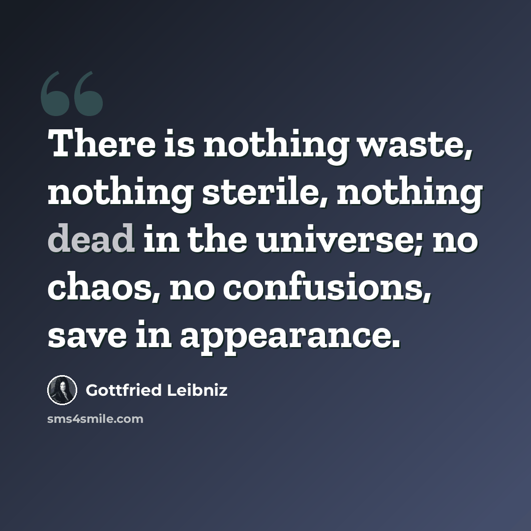 “There is nothing waste, nothing sterile, nothing dead in the universe; no chaos, no confusions, save in appearance.” quote by Gottfried Leibniz