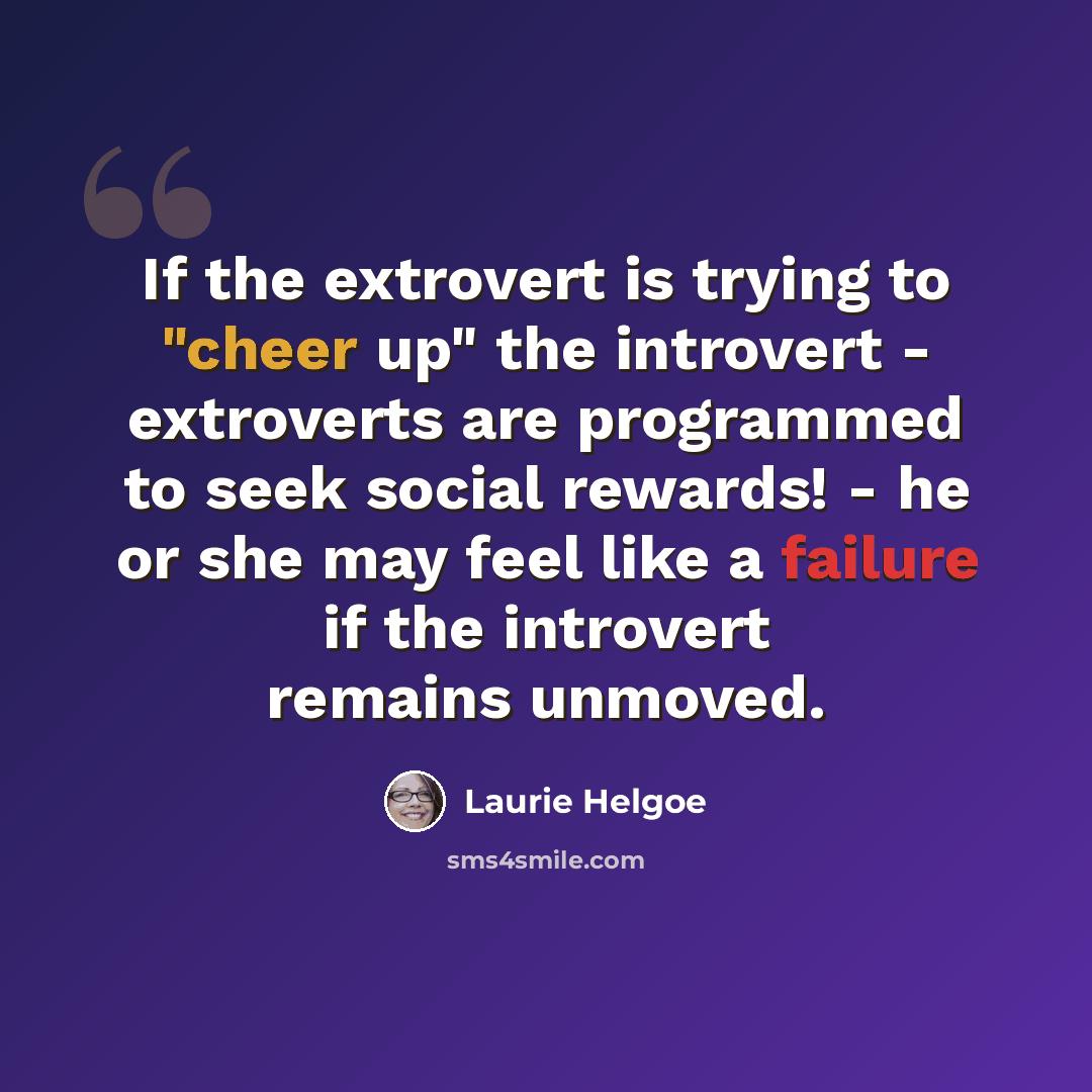 “If the extrovert is trying to "cheer up" the introvert - extroverts are programmed to seek social rewards! - he or she may feel like a failure if the introvert remains unmoved.” quote by Laurie Helgoe