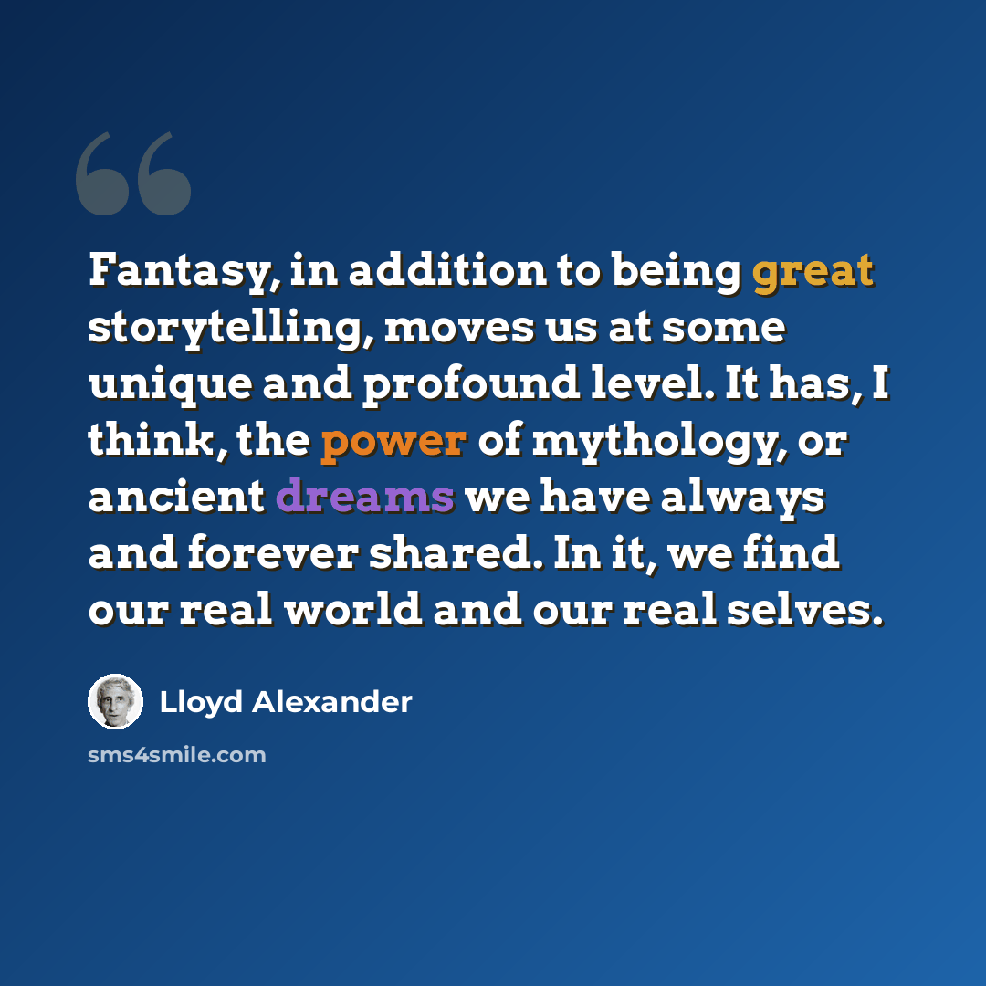 “Fantasy, in addition to being great storytelling, moves us at some unique and profound level. It has, I think, the power of mythology, or ancient dreams we have always and forever shared. In it, we find our real world and our real selves.” quote by Lloyd Alexander