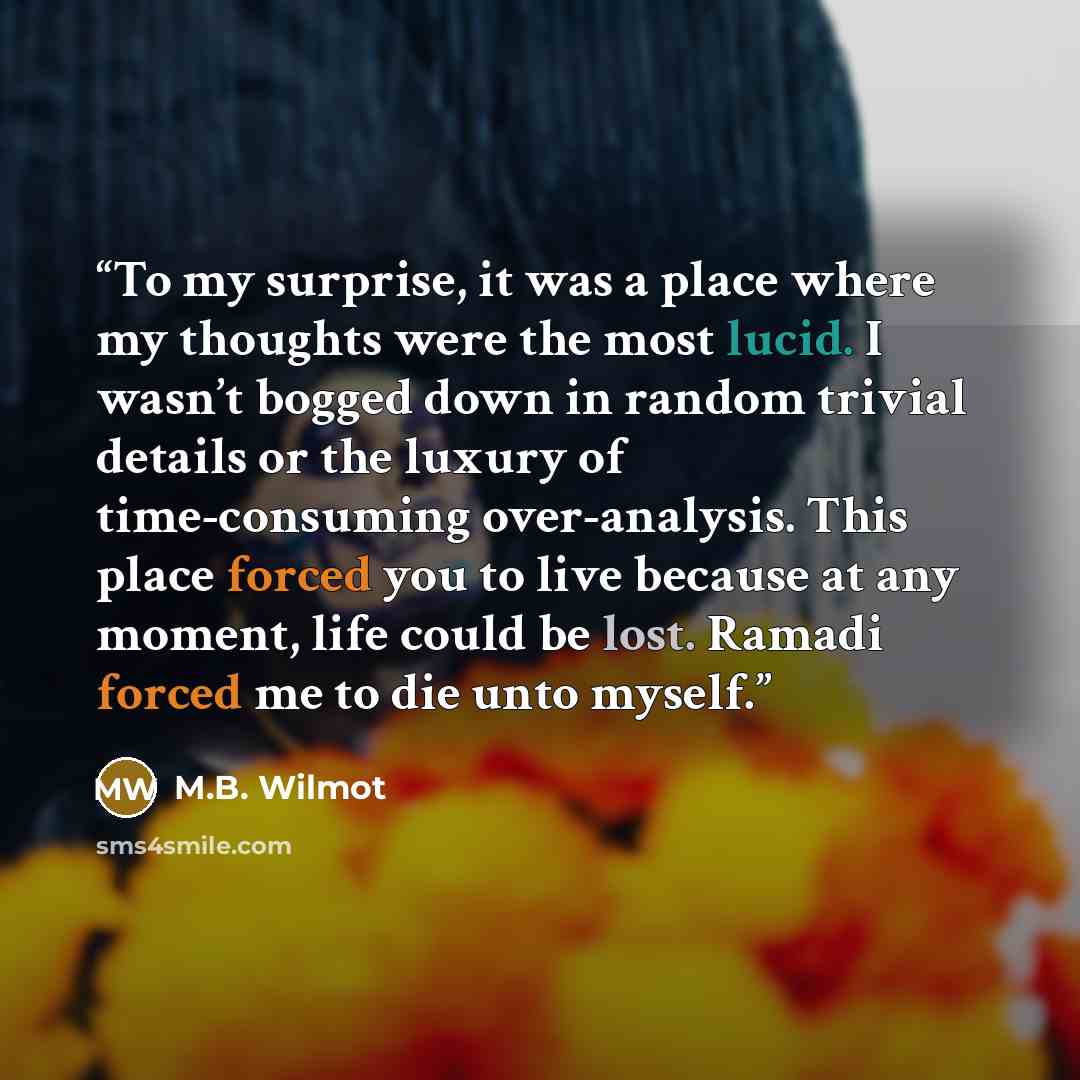 “To my surprise, it was a place where my thoughts were the most lucid. I wasn’t bogged down in random trivial details or the luxury of time-consuming over-analysis. This place forced you to live because at any moment, life could be lost. Ramadi forced me to die unto myself.” quote by M.B. Wilmot