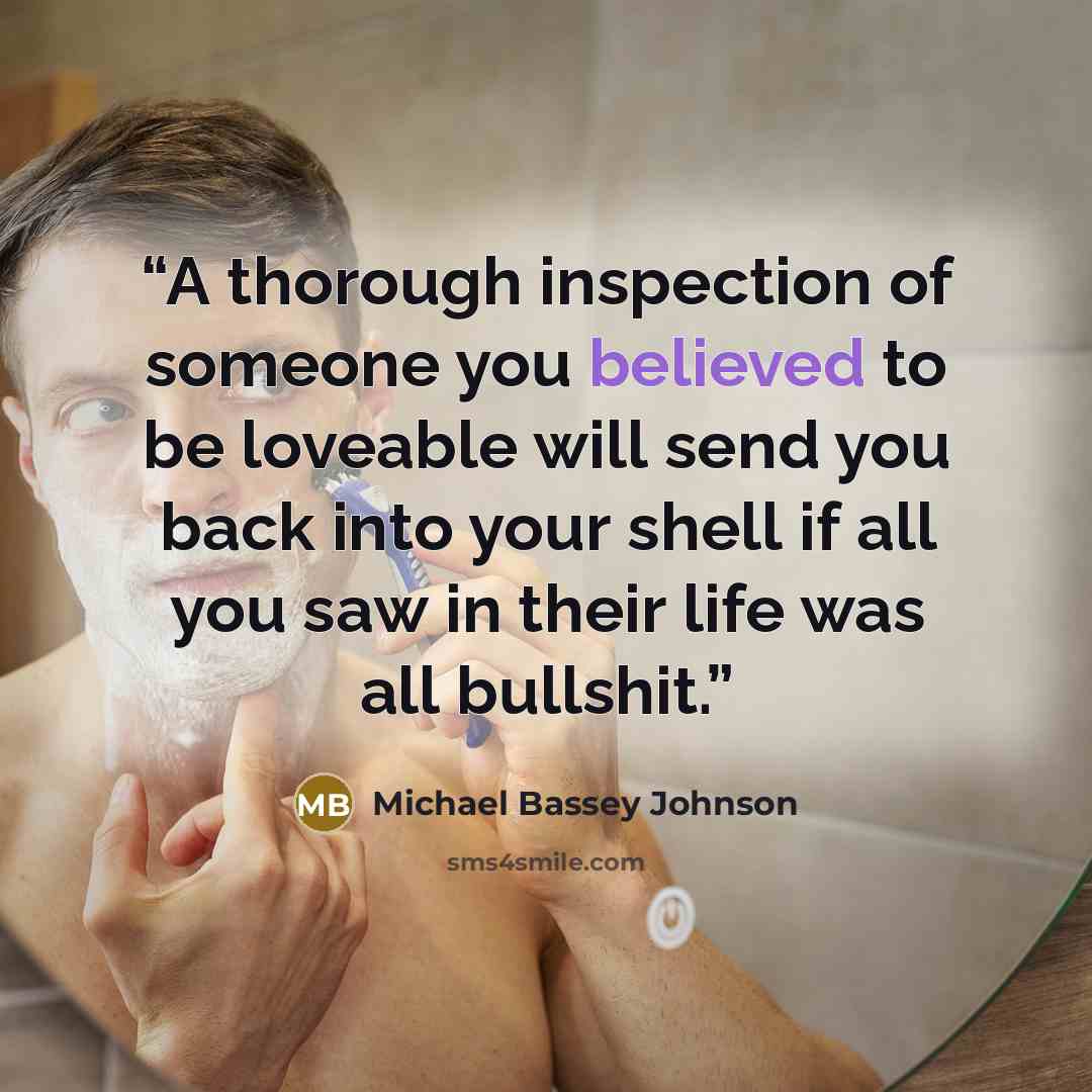 “A thorough inspection of someone you believed to be loveable will send you back into your shell if all you saw in their life was all bullshit.” quote by Michael Bassey Johnson