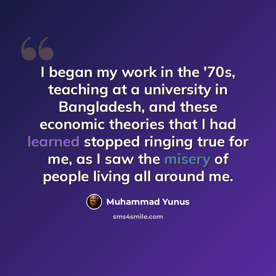 “I began my work in the '70s, teaching at a university in Bangladesh, and these economic theories that I had learned stopped ringing true for me, as I saw the misery of people living all around me.” quote by Muhammad Yunus