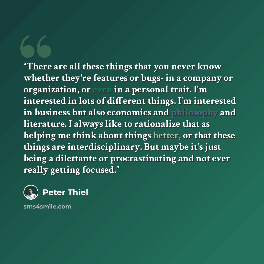 “There are all these things that you never know whether they're features or bugs- in a company or organization, or even in a personal trait. I'm interested in lots of different things. I'm interested in business but also economics and philosophy and literature. I always like to rationalize that as…” quote by Peter Thiel