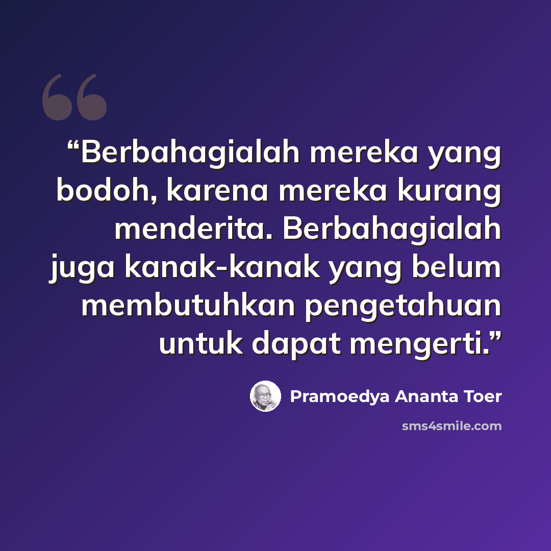“Berbahagialah mereka yang bodoh, karena mereka kurang menderita. Berbahagialah juga kanak-kanak yang belum membutuhkan pengetahuan untuk dapat mengerti.” quote by Pramoedya Ananta Toer