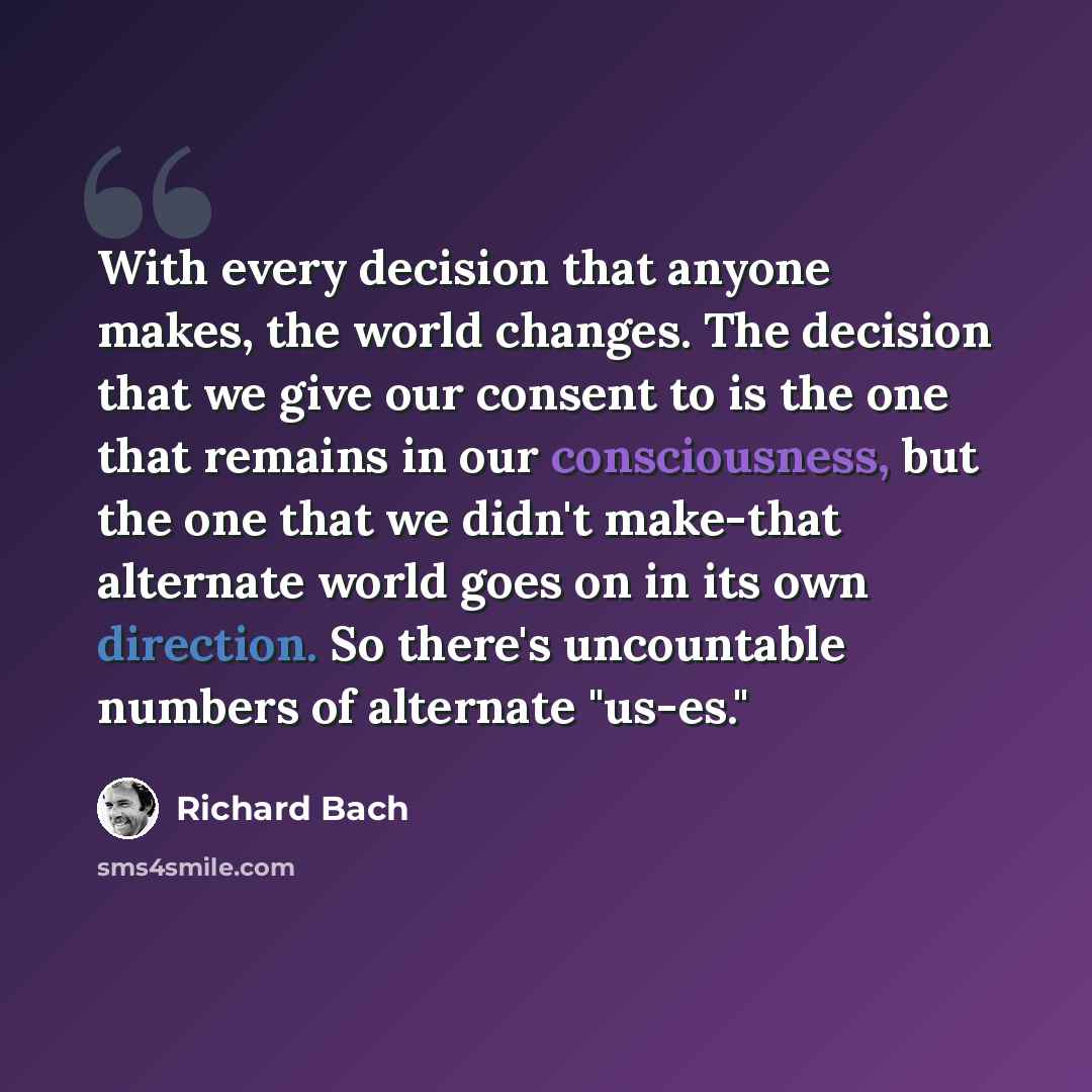 “With every decision that anyone makes, the world changes. The decision that we give our consent to is the one that remains in our consciousness, but the one that we didn't make-that alternate world goes on in its own direction. So there's uncountable numbers of alternate "us-es."” quote by Richard Bach