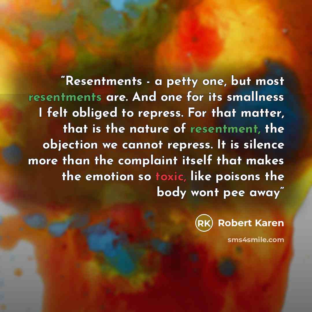 “Resentments - a petty one, but most resentments are. And one for its smallness I felt obliged to repress. For that matter, that is the nature of resentment, the objection we cannot repress. It is silence more than the complaint itself that makes the emotion so toxic, like poisons the body wont pee…” quote by Robert Karen