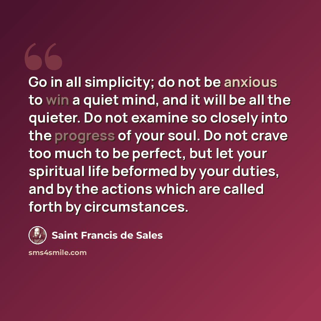 “Go in all simplicity; do not be anxious to win a quiet mind, and it will be all the quieter. Do not examine so closely into the progress of your soul. Do not crave too much to be perfect, but let your spiritual life beformed by your duties, and by the actions which are called forth by circumstances.” quote by Saint Francis de Sales