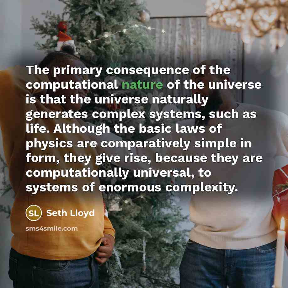 “The primary consequence of the computational nature of the universe is that the universe naturally generates complex systems, such as life. Although the basic laws of physics are comparatively simple in form, they give rise, because they are computationally universal, to systems of enormous…” quote by Seth Lloyd