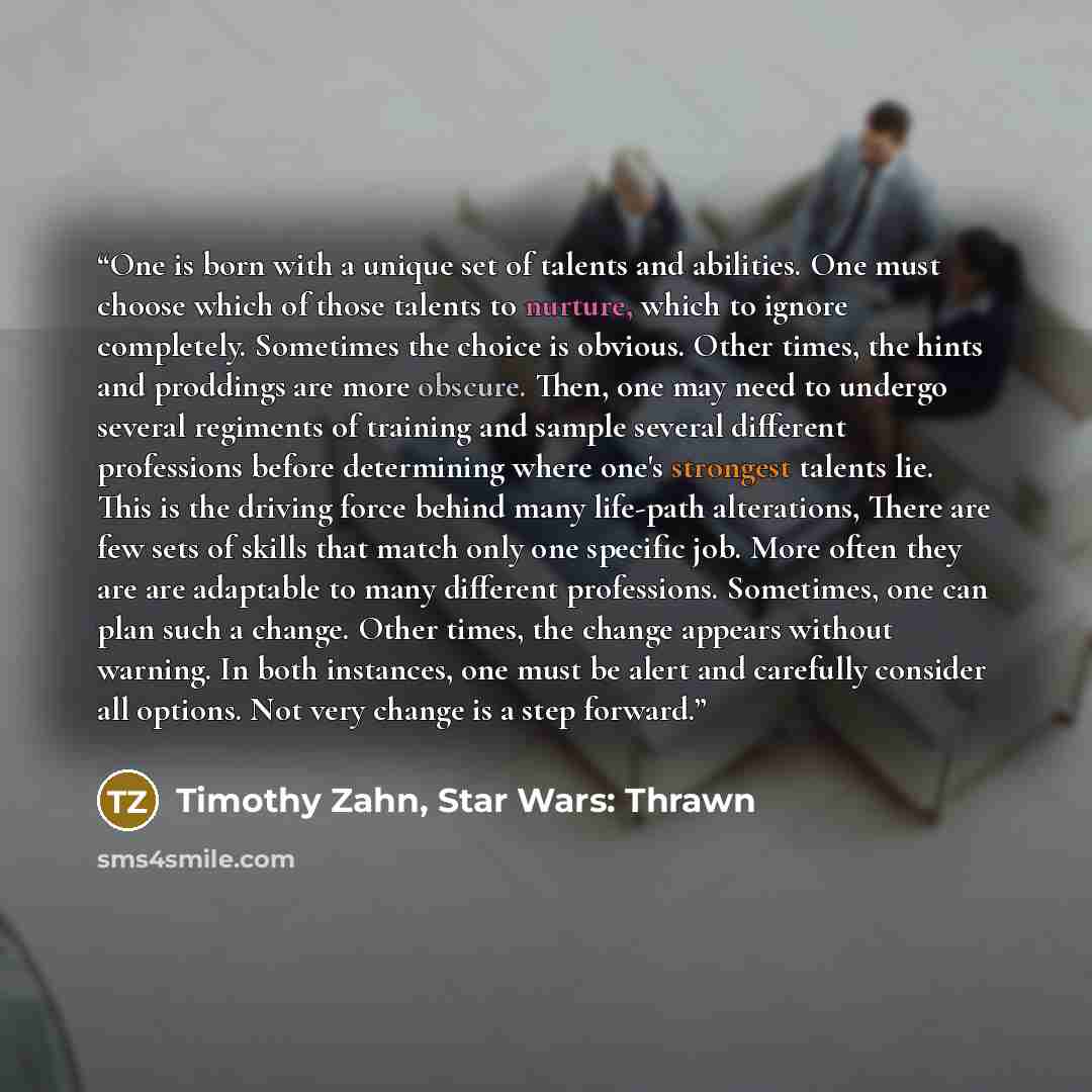 “One is born with a unique set of talents and abilities. One must choose which of those talents to nurture, which to ignore completely. Sometimes the choice is obvious. Other times, the hints and proddings are more obscure. Then, one may need to undergo several regiments of training and sample…” quote by Timothy Zahn, Star Wars: Thrawn