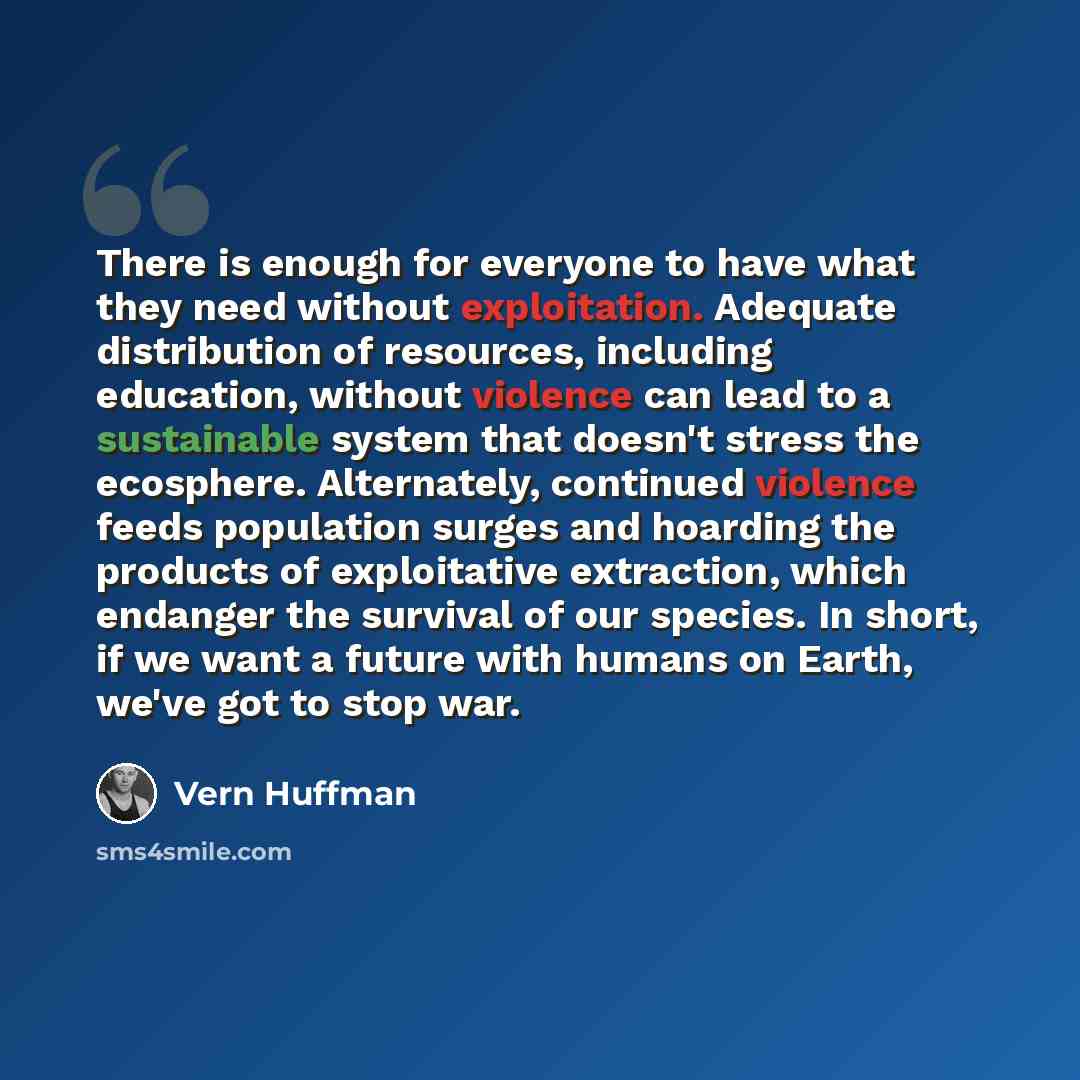 “There is enough for everyone to have what they need without exploitation. Adequate distribution of resources, including education, without violence can lead to a sustainable system that doesn't stress the ecosphere. Alternately, continued violence feeds population surges and hoarding the products…” quote by Vern Huffman