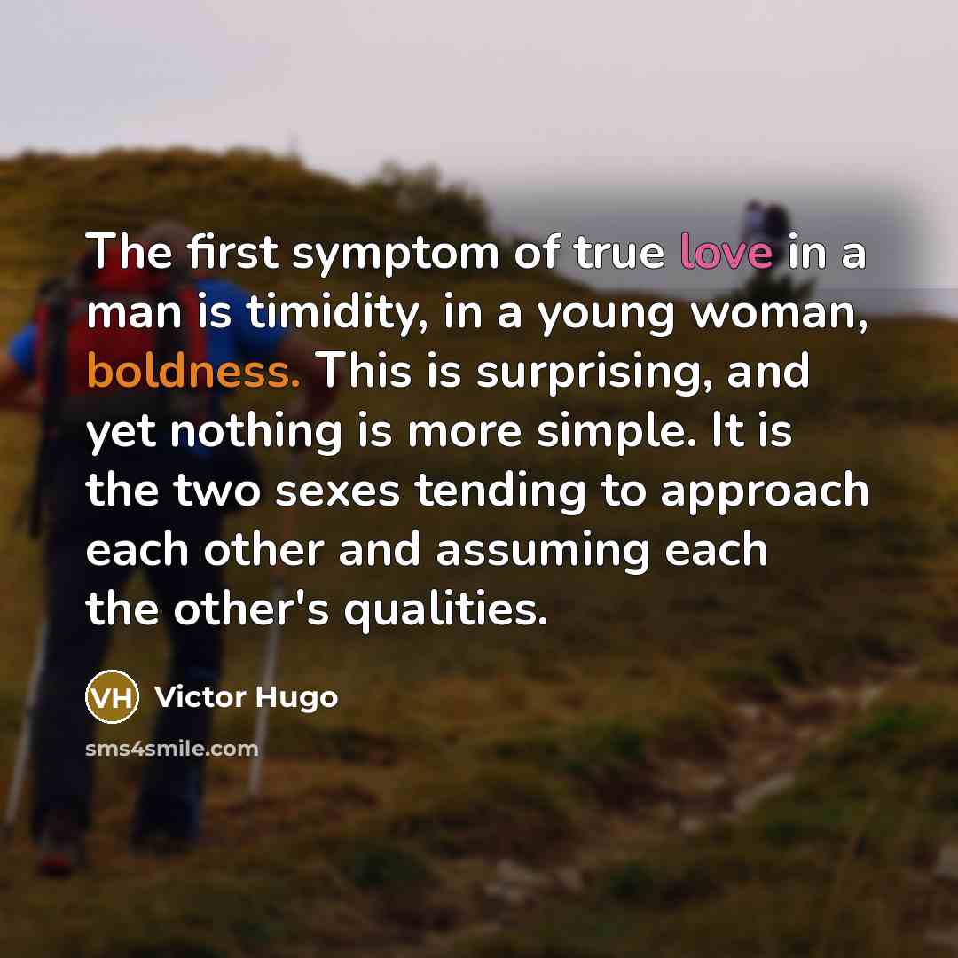 “The first symptom of true love in a man is timidity, in a young woman, boldness. This is surprising, and yet nothing is more simple. It is the two sexes tending to approach each other and assuming each the other's qualities.” quote by Victor Hugo