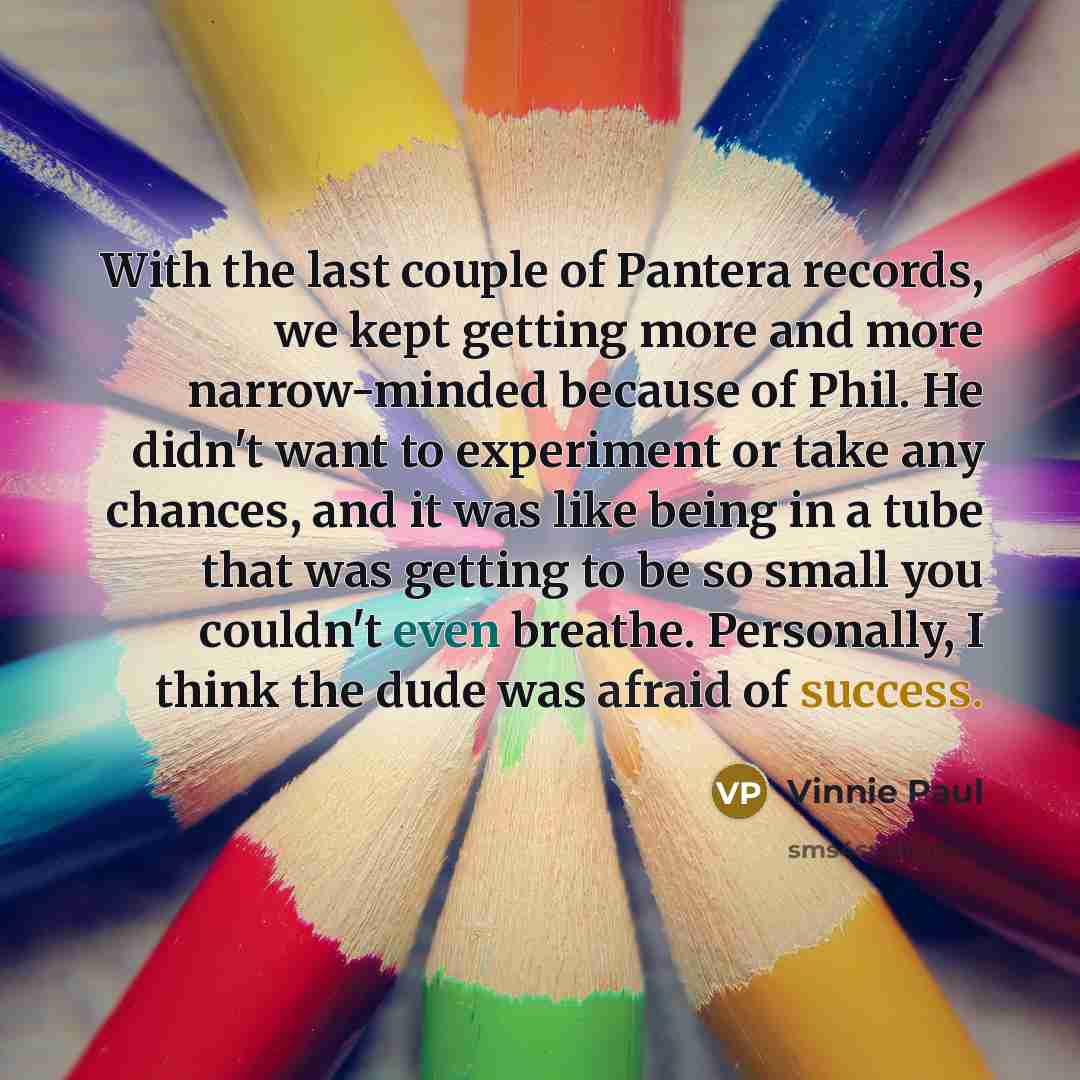 “With the last couple of Pantera records, we kept getting more and more narrow-minded because of Phil. He didn't want to experiment or take any chances, and it was like being in a tube that was getting to be so small you couldn't even breathe. Personally, I think the dude was afraid of success.” quote by Vinnie Paul