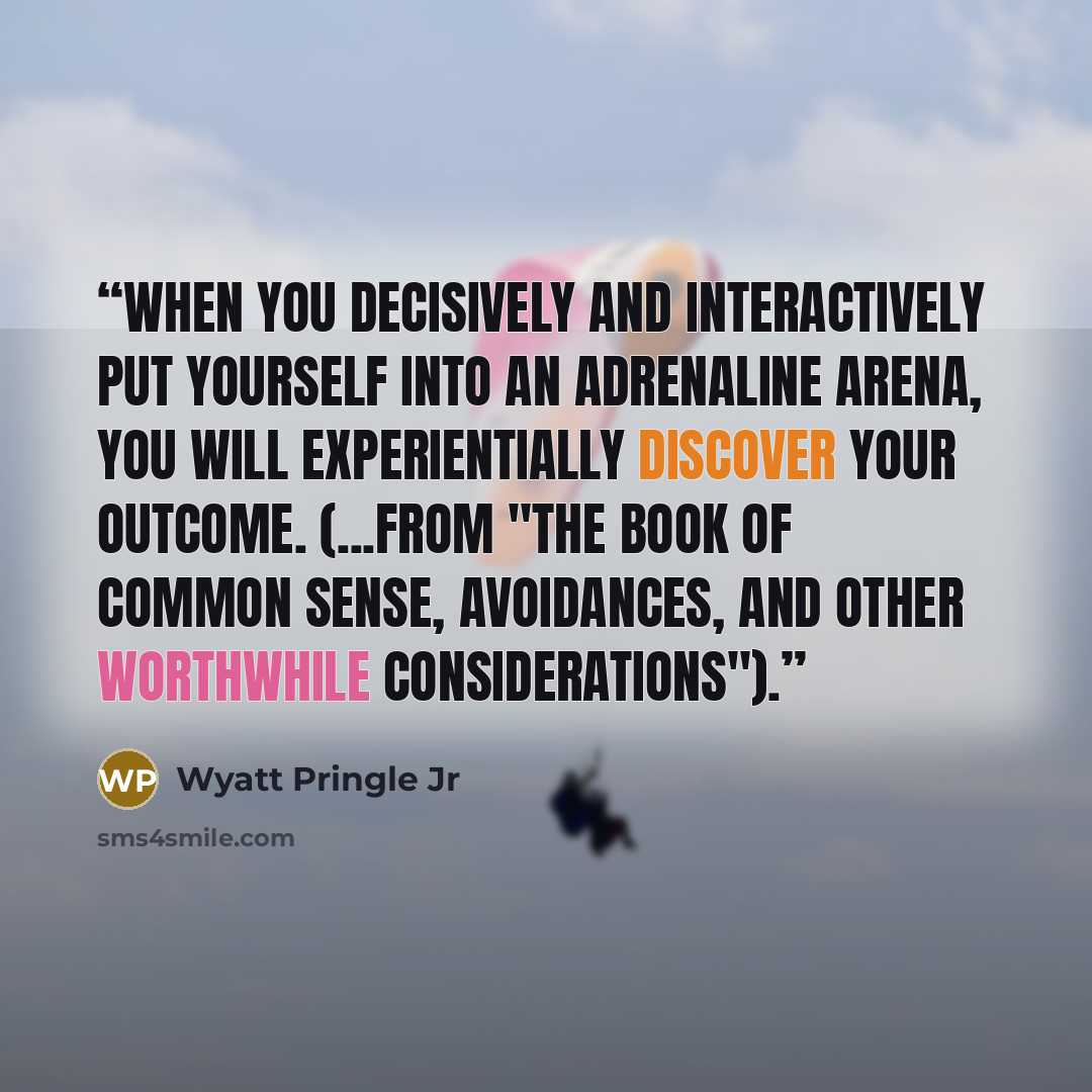 “When you decisively and interactively put yourself into an adrenaline arena, you will experientially discover your outcome. (...from "The Book of Common Sense, Avoidances, and Other Worthwhile Considerations").” quote by Wyatt Pringle Jr