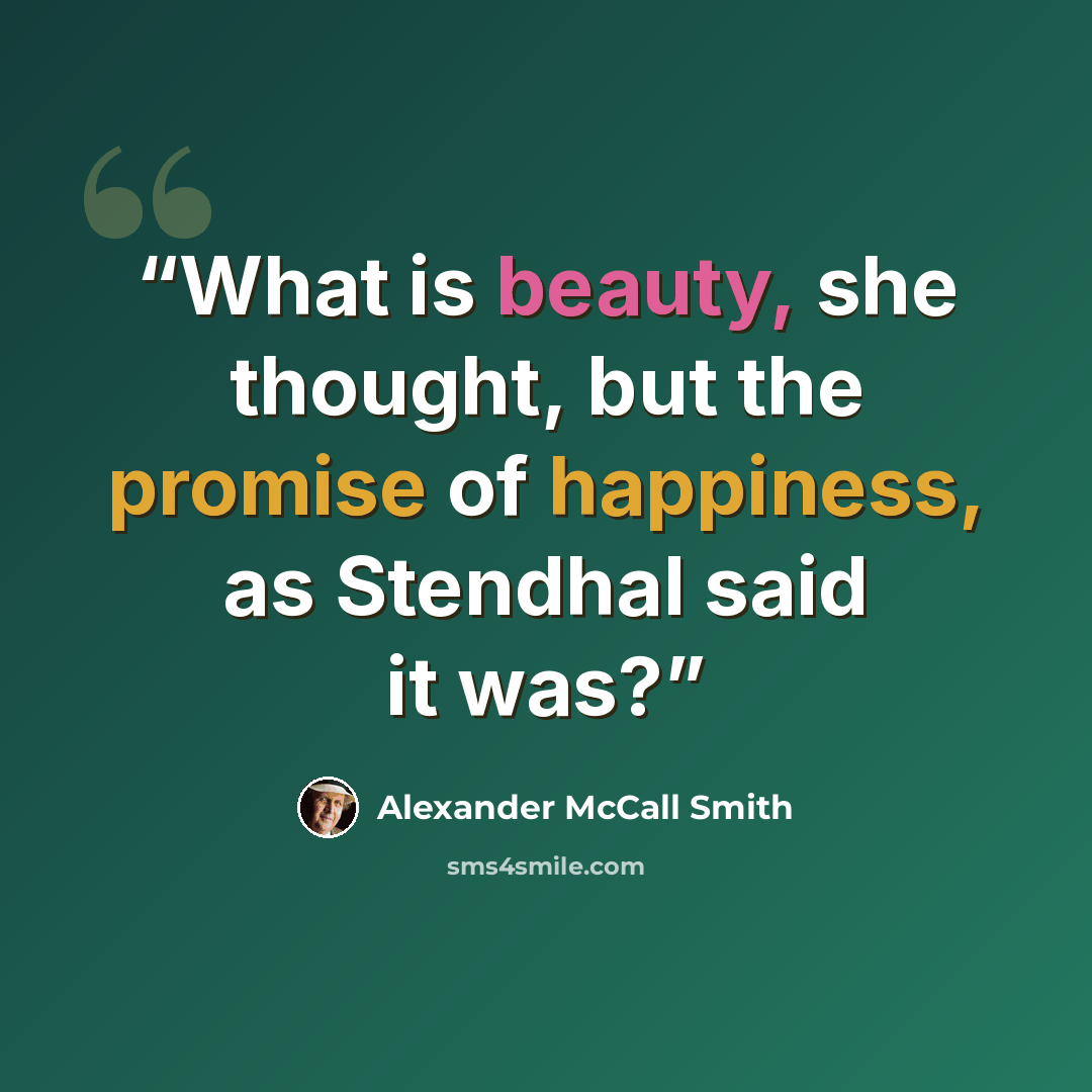 “What is beauty, she thought, but the promise of happiness, as Stendhal said it was?” quote by Alexander McCall Smith