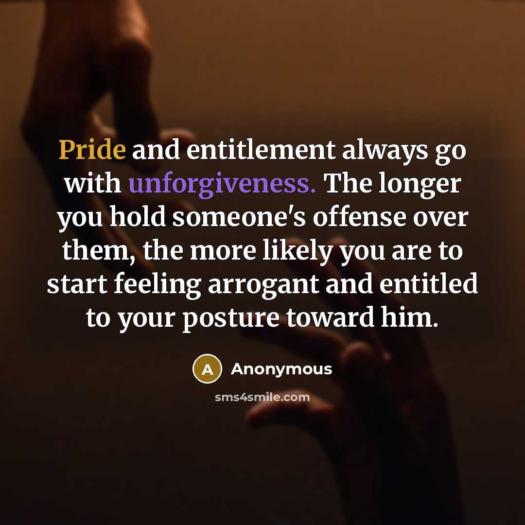 “Pride and entitlement always go with unforgiveness. The longer you hold someone's offense over them, the more likely you are to start feeling arrogant and entitled to your posture toward him.” quote by Anonymous