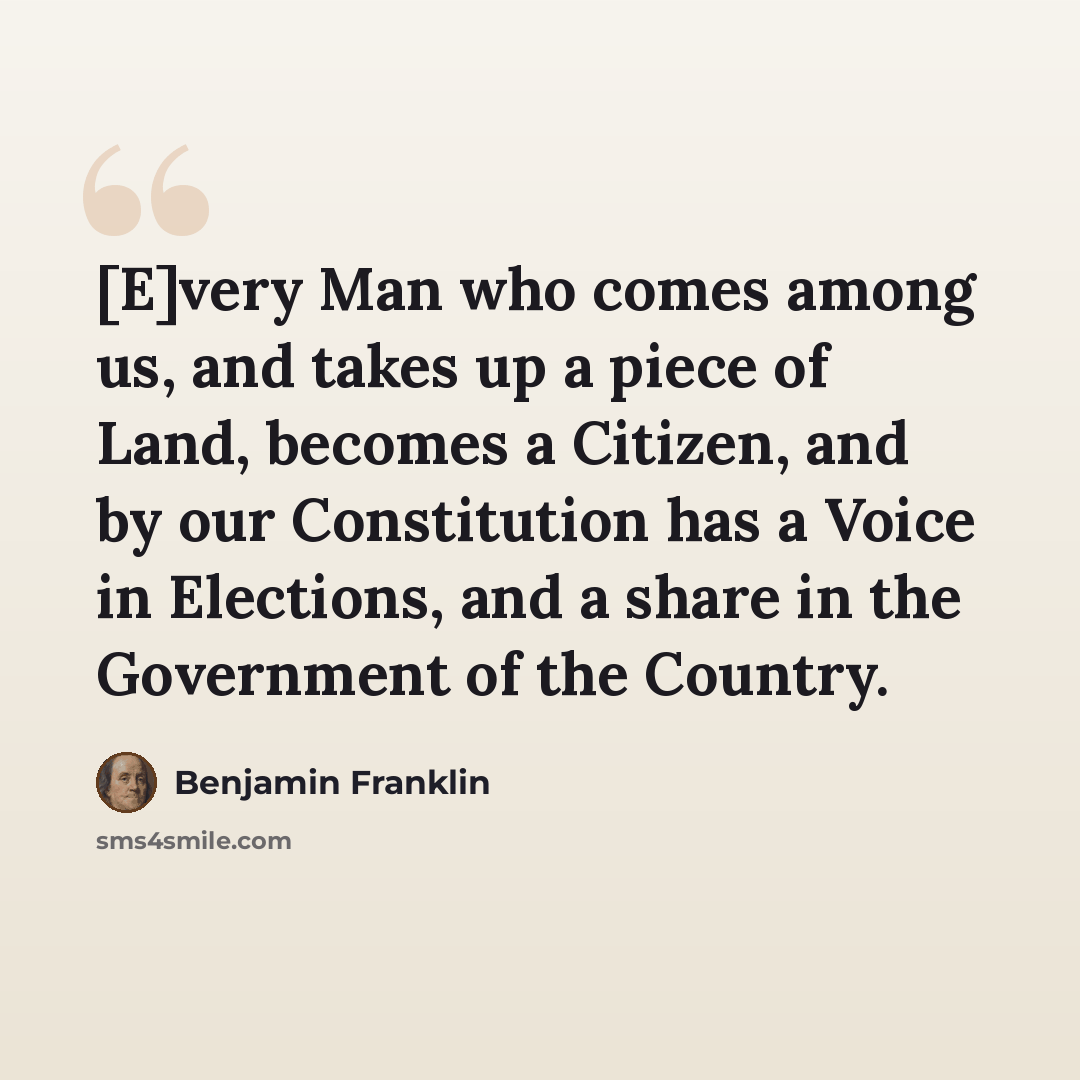 “[E]very Man who comes among us, and takes up a piece of Land, becomes a Citizen, and by our Constitution has a Voice in Elections, and a share in the Government of the Country.” quote by Benjamin Franklin