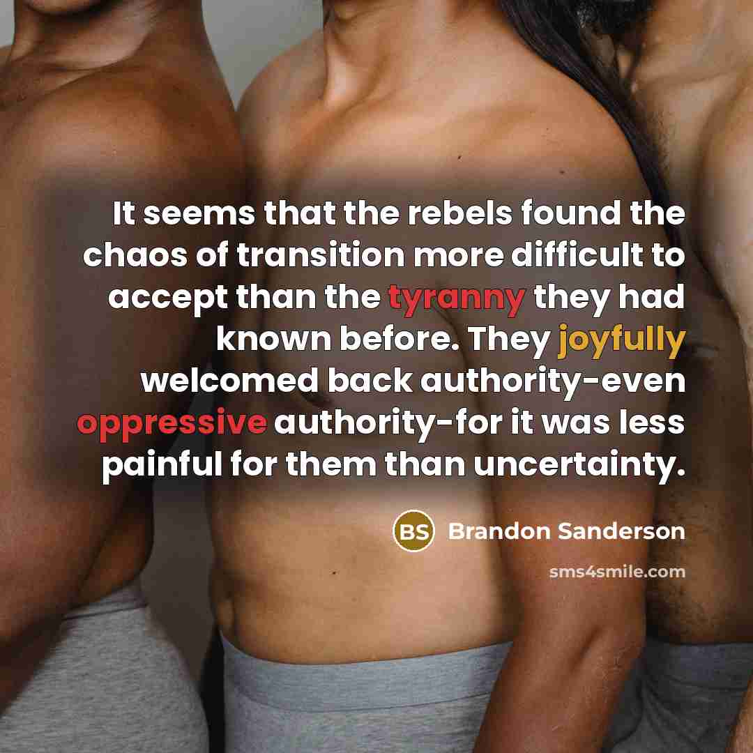 “It seems that the rebels found the chaos of transition more difficult to accept than the tyranny they had known before. They joyfully welcomed back authority-even oppressive authority-for it was less painful for them than uncertainty.” quote by Brandon Sanderson