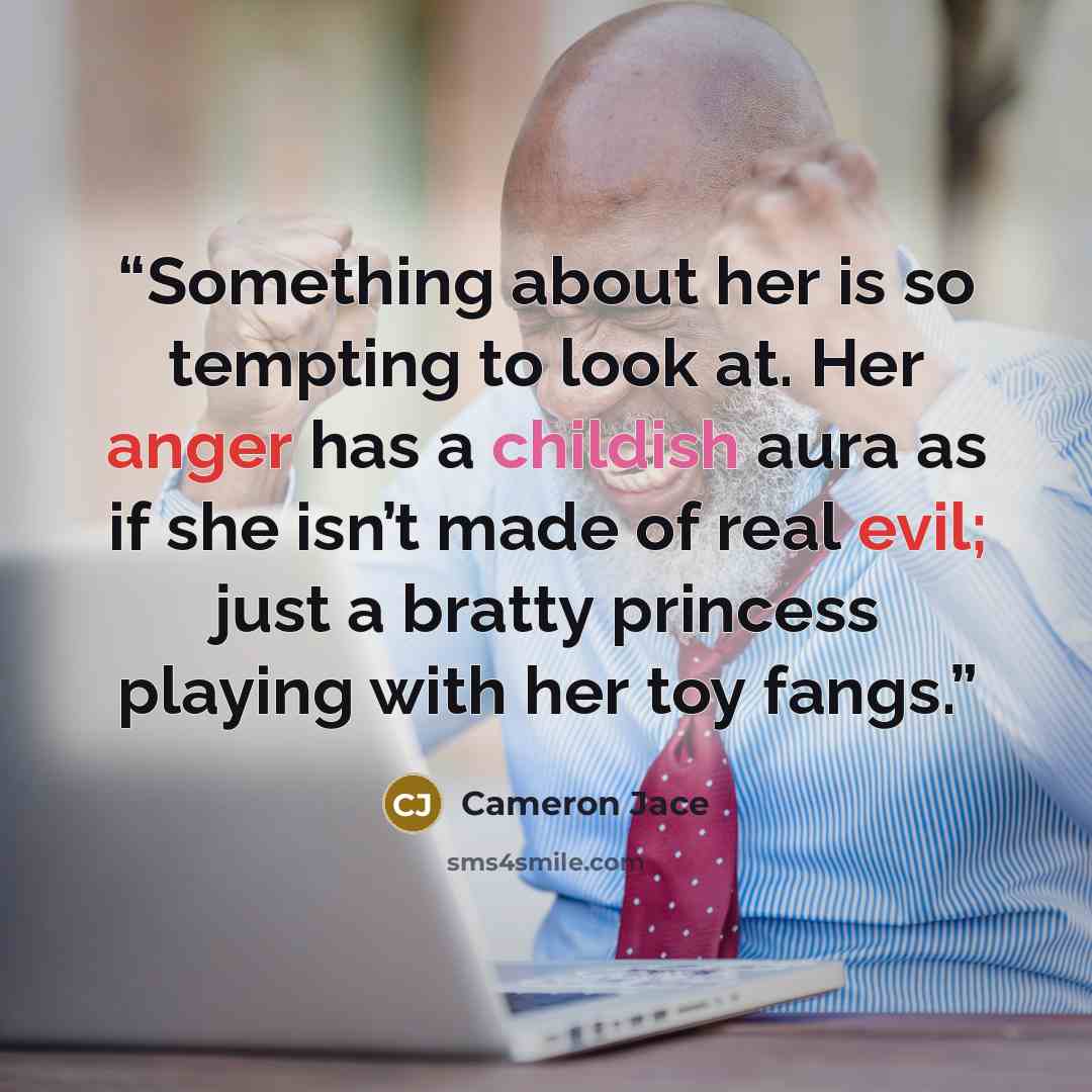 “Something about her is so tempting to look at. Her anger has a childish aura as if she isn’t made of real evil; just a bratty princess playing with her toy fangs.” quote by Cameron Jace