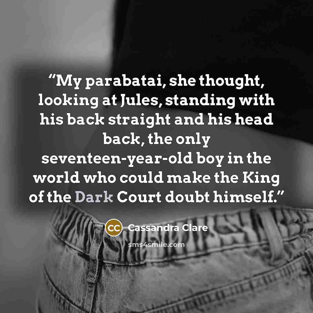“My parabatai, she thought, looking at Jules, standing with his back straight and his head back, the only seventeen-year-old boy in the world who could make the King of the Dark Court doubt himself.” quote by Cassandra Clare