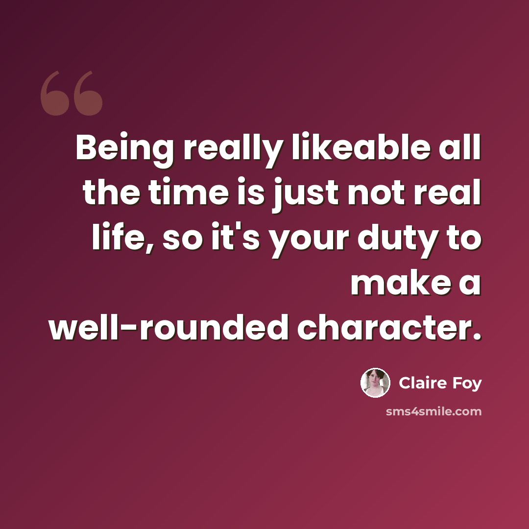 “Being really likeable all the time is just not real life, so it's your duty to make a well-rounded character.” quote by Claire Foy