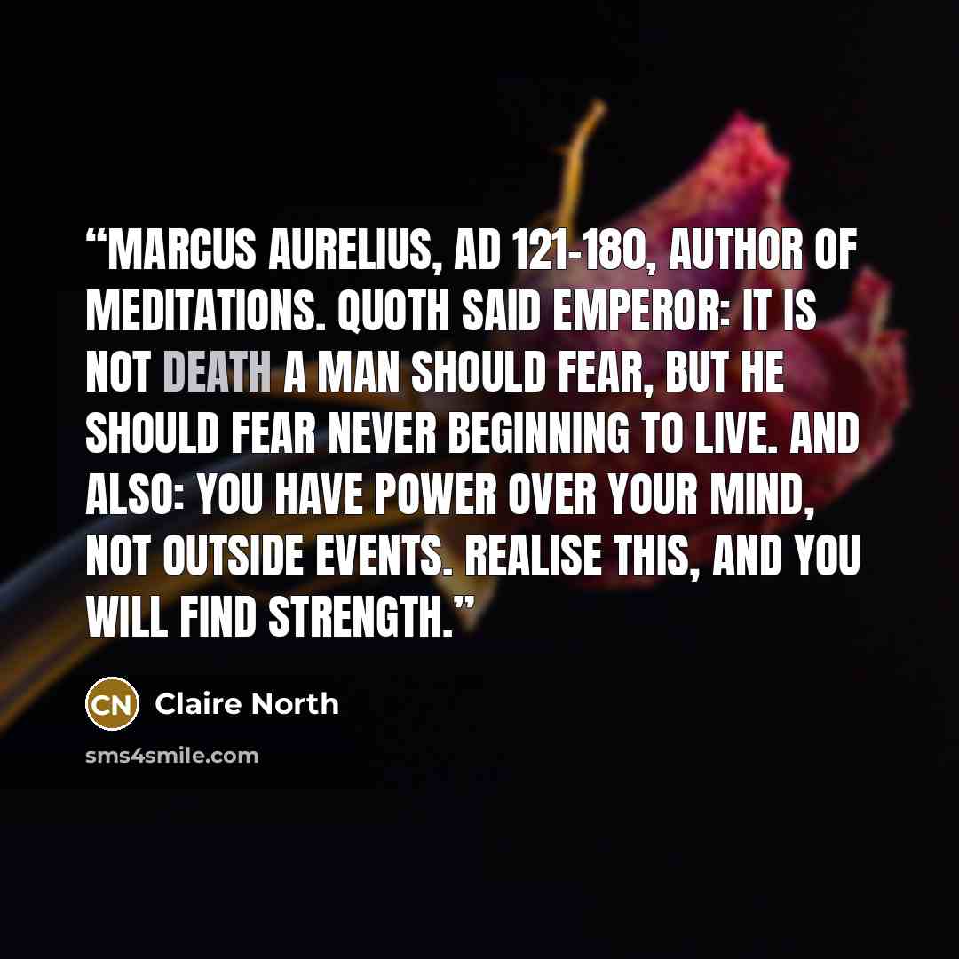 “Marcus Aurelius, AD 121-180, author of Meditations. Quoth said emperor: It is not death a man should fear, but he should fear never beginning to live. And also: You have power over your mind, not outside events. Realise this, and you will find strength.” quote by Claire North