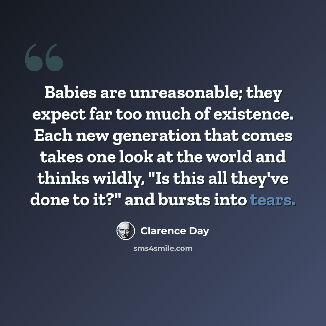 “Babies are unreasonable; they expect far too much of existence. Each new generation that comes takes one look at the world and thinks wildly, "Is this all they've done to it?" and bursts into tears.” quote by Clarence Day