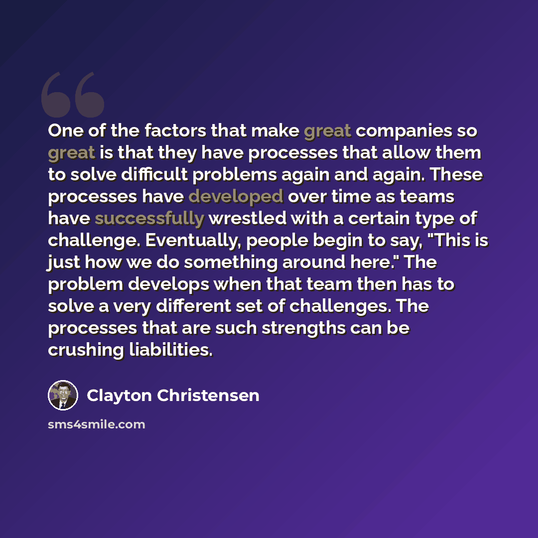 “One of the factors that make great companies so great is that they have processes that allow them to solve difficult problems again and again. These processes have developed over time as teams have successfully wrestled with a certain type of challenge. Eventually, people begin to say, "This is…” quote by Clayton Christensen