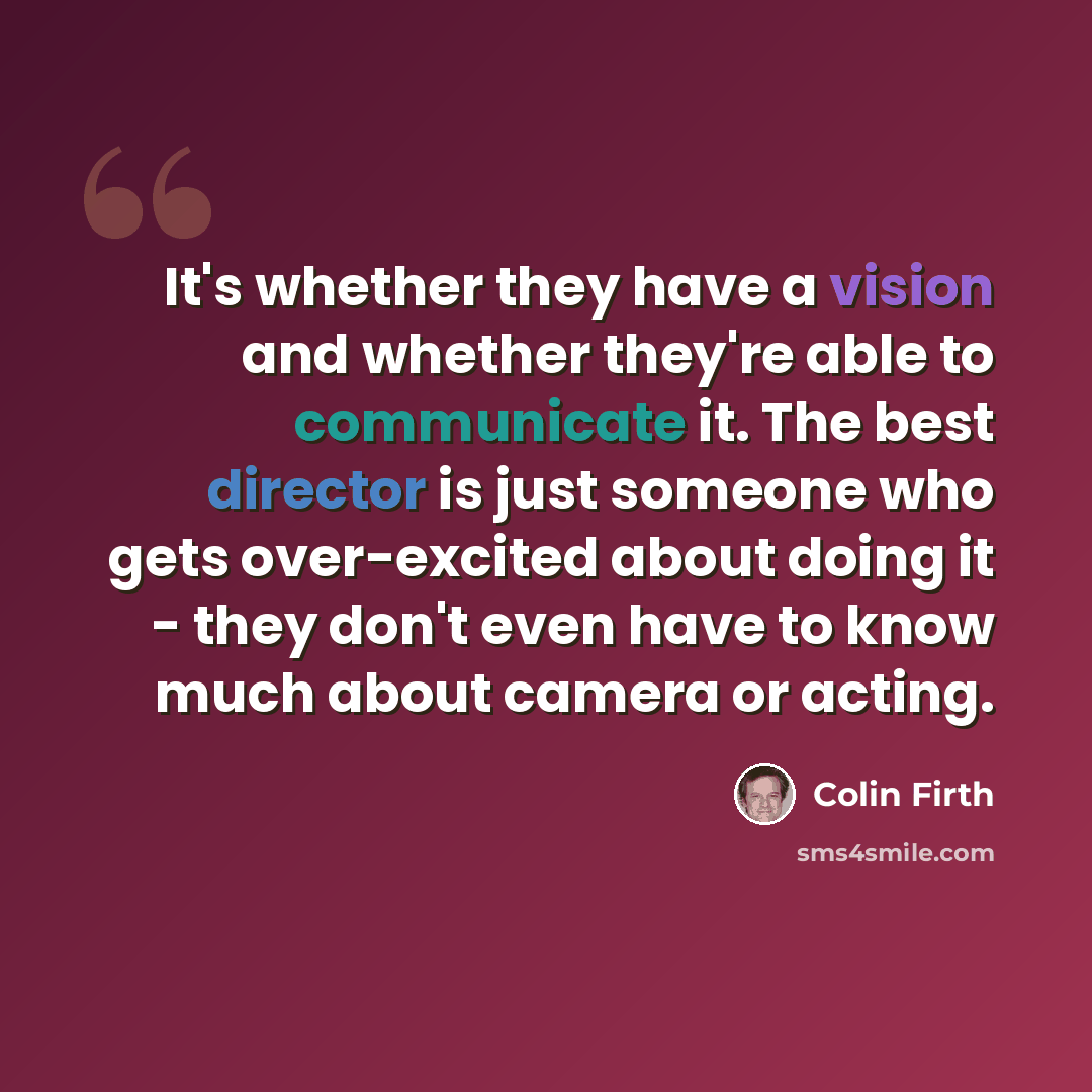 “It's whether they have a vision and whether they're able to communicate it. The best director is just someone who gets over-excited about doing it - they don't even have to know much about camera or acting.” quote by Colin Firth