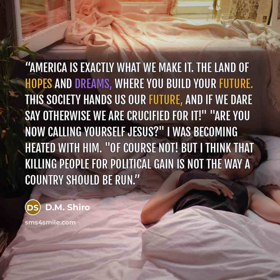 “America is exactly what we make it. The land of hopes and dreams, where you build your future. This society hands us our future, and if we dare say otherwise we are crucified for it!" "Are you now calling yourself Jesus?" I was becoming heated with him. "Of course not! But I think that killing…” quote by D.M. Shiro