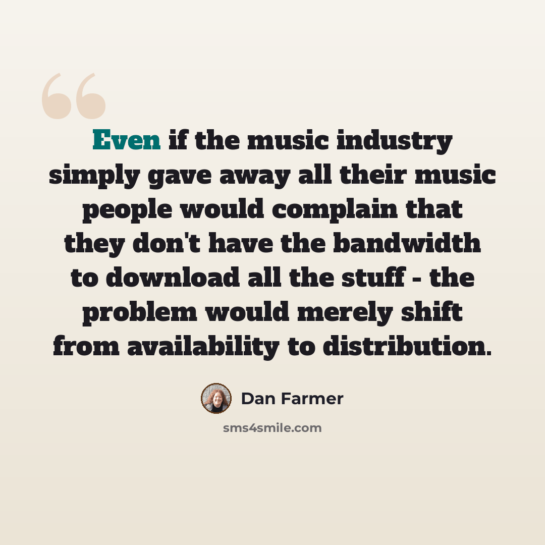 “Even if the music industry simply gave away all their music people would complain that they don't have the bandwidth to download all the stuff - the problem would merely shift from availability to distribution.” quote by Dan Farmer