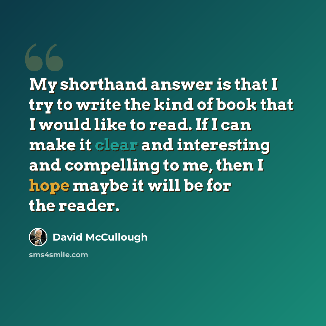 “My shorthand answer is that I try to write the kind of book that I would like to read. If I can make it clear and interesting and compelling to me, then I hope maybe it will be for the reader.” quote by David McCullough