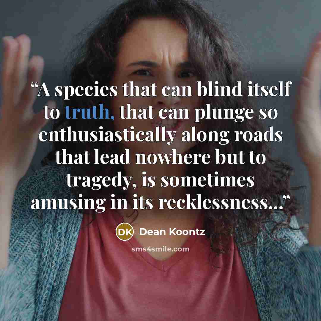 “A species that can blind itself to truth, that can plunge so enthusiastically along roads that lead nowhere but to tragedy, is sometimes amusing in its recklessness...” quote by Dean Koontz