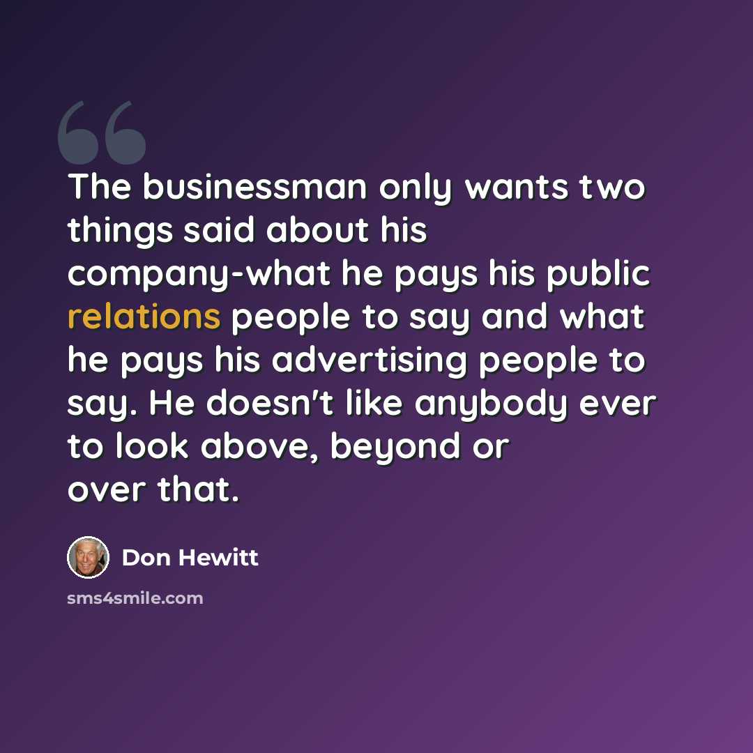 “The businessman only wants two things said about his company-what he pays his public relations people to say and what he pays his advertising people to say. He doesn't like anybody ever to look above, beyond or over that.” quote by Don Hewitt