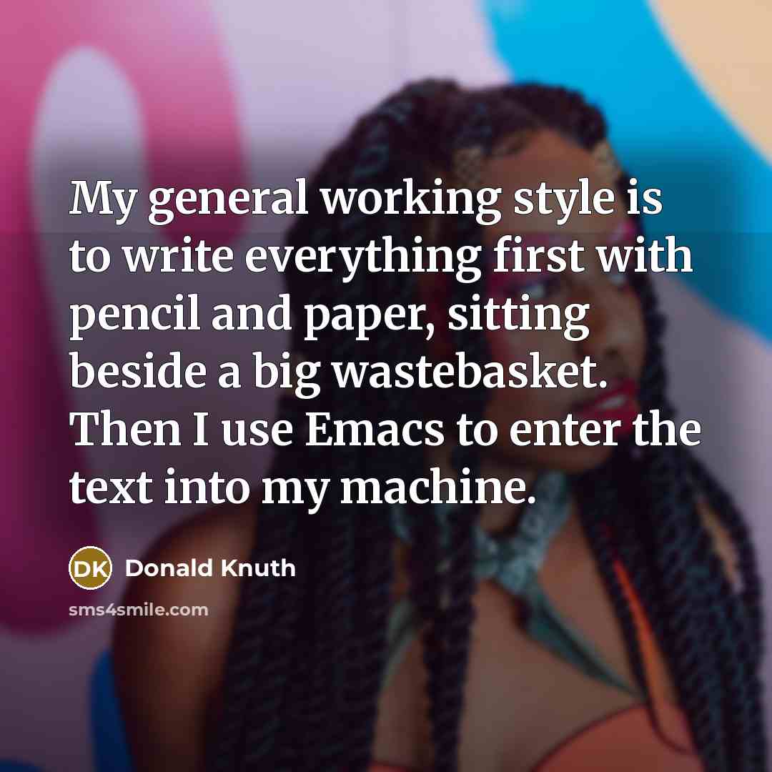 “My general working style is to write everything first with pencil and paper, sitting beside a big wastebasket. Then I use Emacs to enter the text into my machine.” quote by Donald Knuth