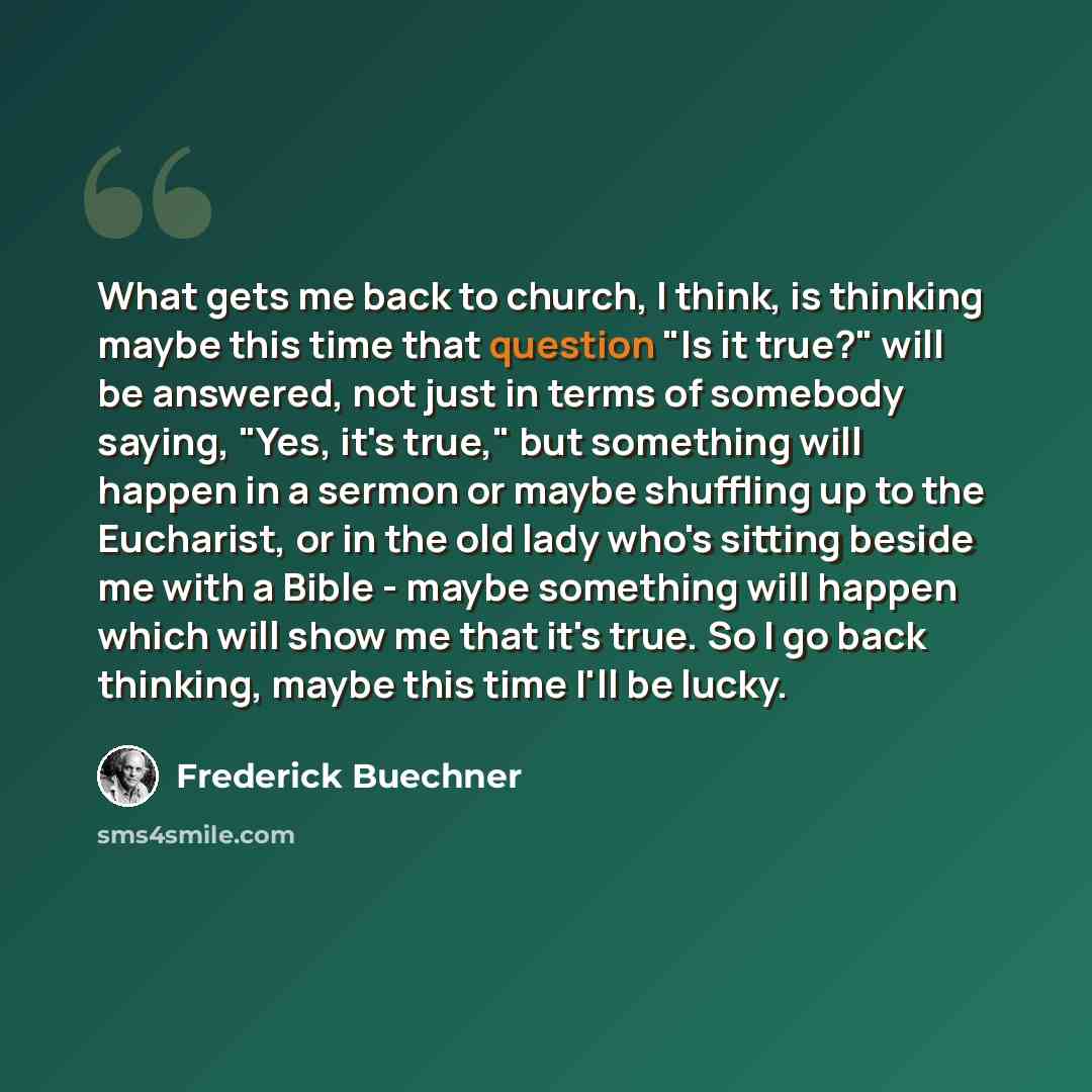 “What gets me back to church, I think, is thinking maybe this time that question "Is it true?" will be answered, not just in terms of somebody saying, "Yes, it's true," but something will happen in a sermon or maybe shuffling up to the Eucharist, or in the old lady who's sitting beside me with a…” quote by Frederick Buechner