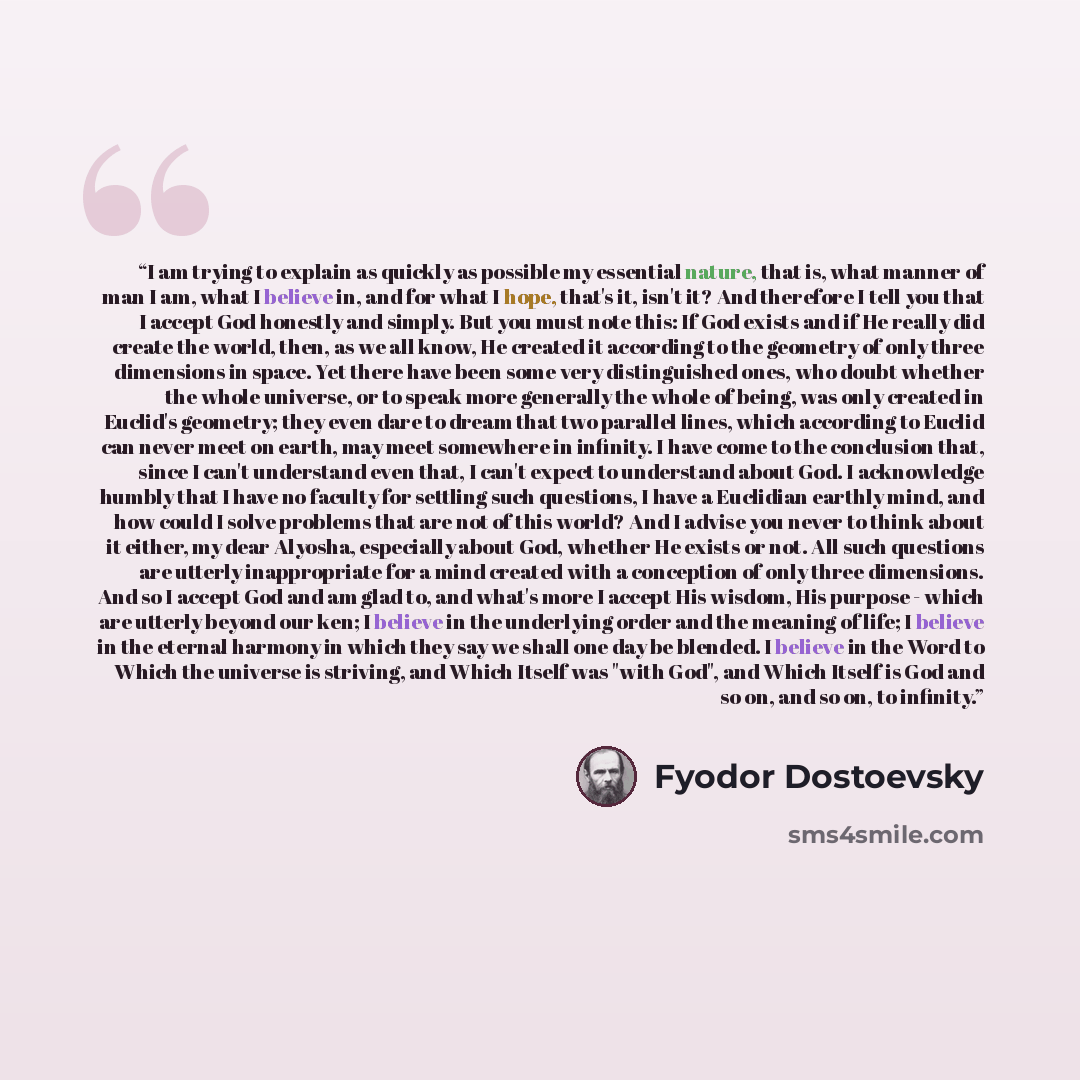 “I am trying to explain as quickly as possible my essential nature, that is, what manner of man I am, what I believe in, and for what I hope, that's it, isn't it? And therefore I tell you that I accept God honestly and simply. But you must note this: If God exists and if He really did create the…” quote by Fyodor Dostoevsky