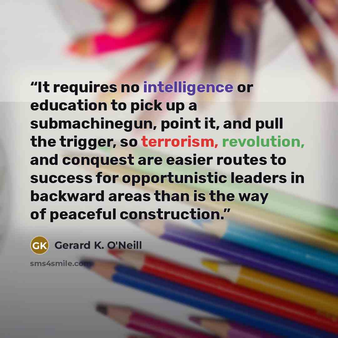 “It requires no intelligence or education to pick up a submachinegun, point it, and pull the trigger, so terrorism, revolution, and conquest are easier routes to success for opportunistic leaders in backward areas than is the way of peaceful construction.” quote by Gerard K. O'Neill