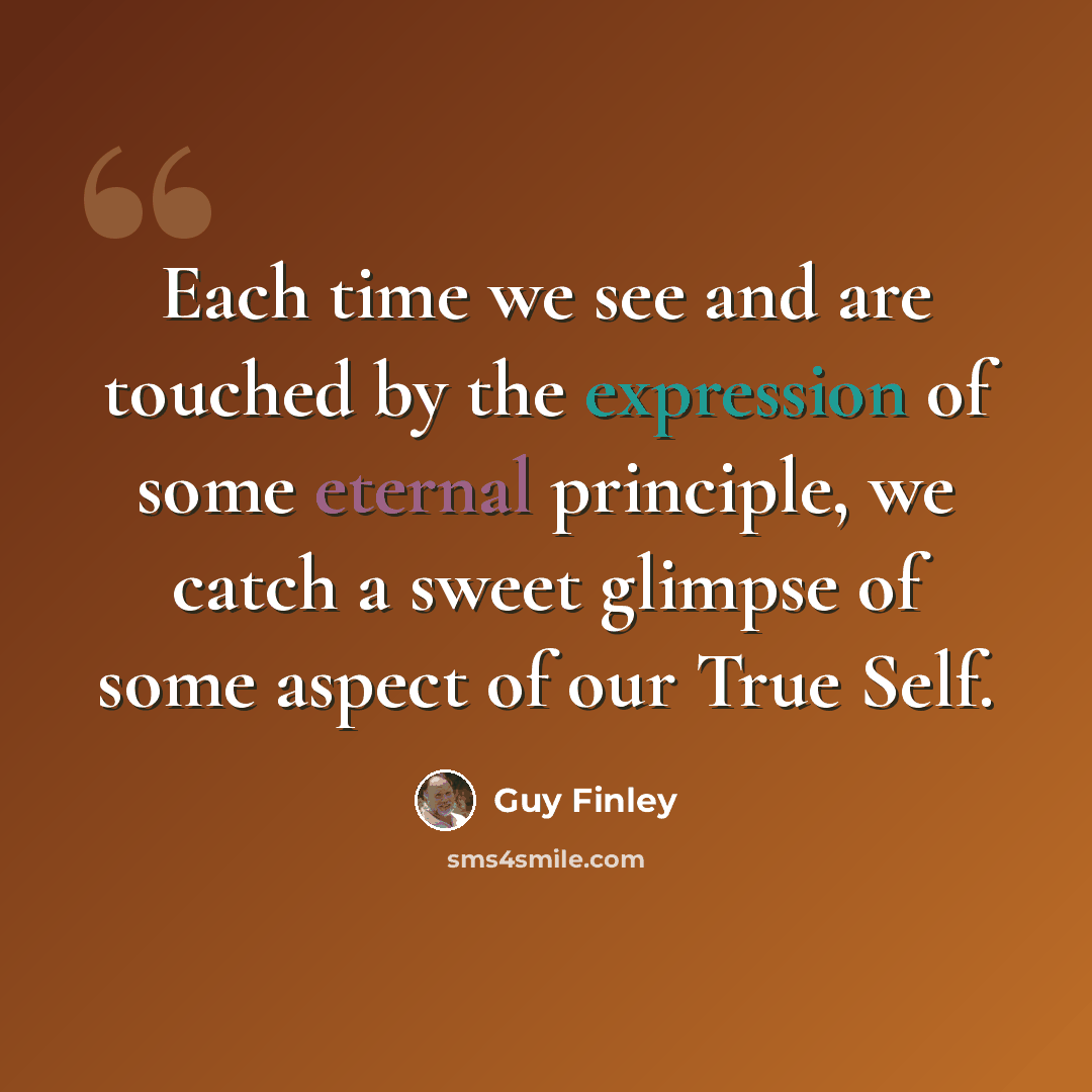 “Each time we see and are touched by the expression of some eternal principle, we catch a sweet glimpse of some aspect of our True Self.” quote by Guy Finley