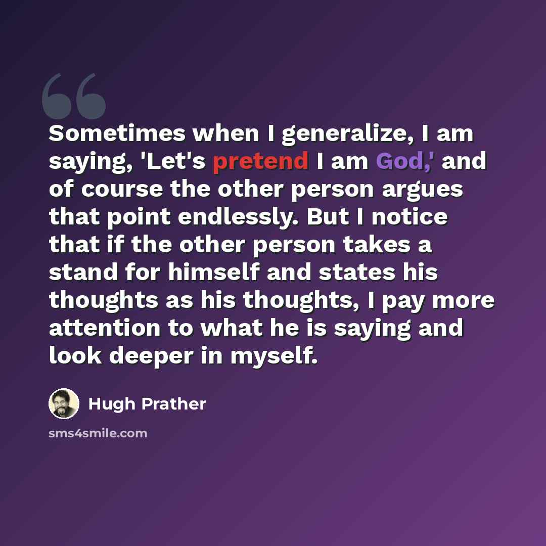 “Sometimes when I generalize, I am saying, 'Let's pretend I am God,' and of course the other person argues that point endlessly. But I notice that if the other person takes a stand for himself and states his thoughts as his thoughts, I pay more attention to what he is saying and look deeper in…” quote by Hugh Prather