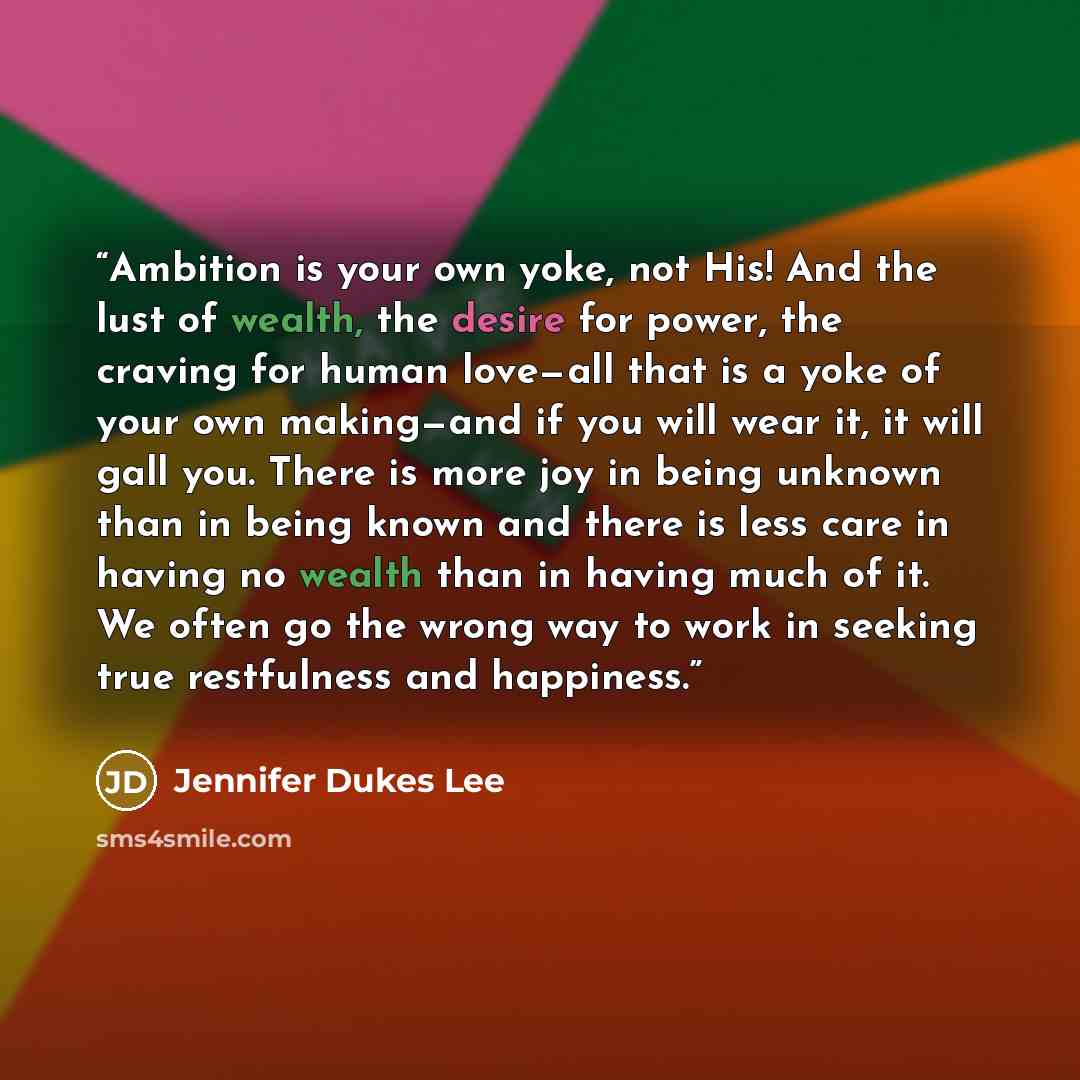 “Ambition is your own yoke, not His! And the lust of wealth, the desire for power, the craving for human love—all that is a yoke of your own making—and if you will wear it, it will gall you. There is more joy in being unknown than in being known and there is less care in having no wealth than in…” quote by Jennifer Dukes Lee