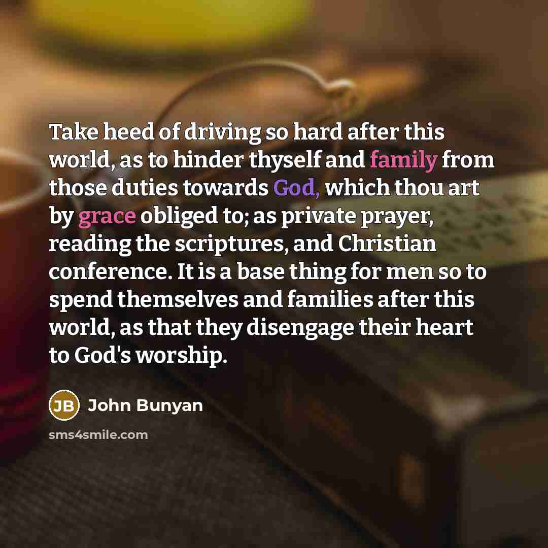 “Take heed of driving so hard after this world, as to hinder thyself and family from those duties towards God, which thou art by grace obliged to; as private prayer, reading the scriptures, and Christian conference. It is a base thing for men so to spend themselves and families after this world, as…” quote by John Bunyan