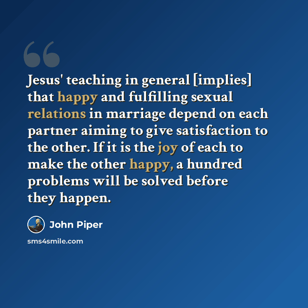 “Jesus' teaching in general [implies] that happy and fulfilling sexual relations in marriage depend on each partner aiming to give satisfaction to the other. If it is the joy of each to make the other happy, a hundred problems will be solved before they happen.” quote by John Piper