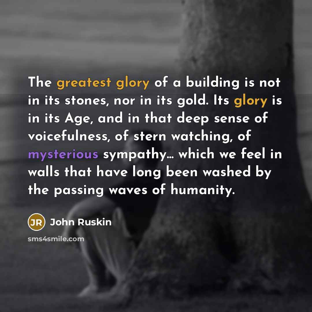 “The greatest glory of a building is not in its stones, nor in its gold. Its glory is in its Age, and in that deep sense of voicefulness, of stern watching, of mysterious sympathy... which we feel in walls that have long been washed by the passing waves of humanity.” quote by John Ruskin