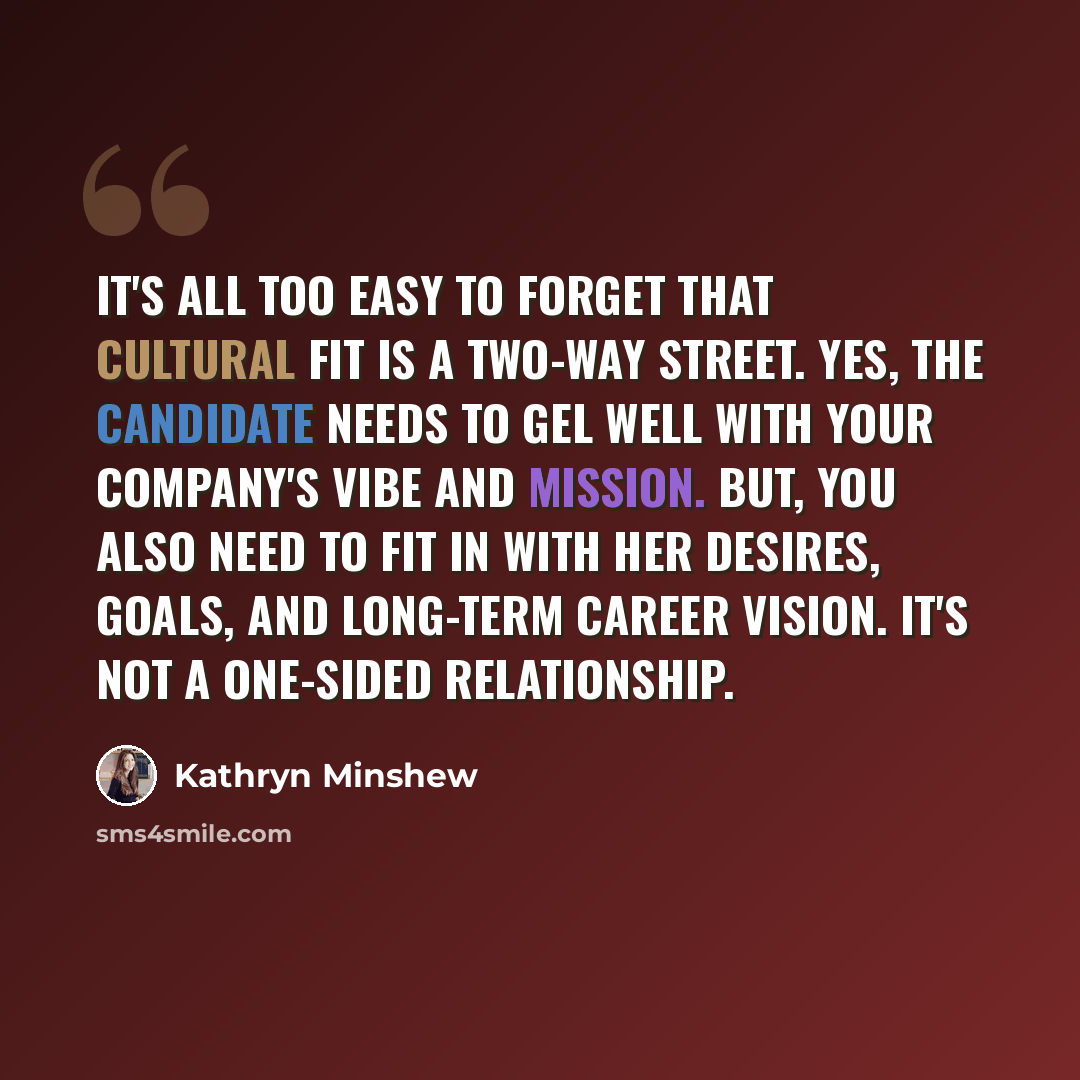 “It's all too easy to forget that cultural fit is a two-way street. Yes, the candidate needs to gel well with your company's vibe and mission. But, you also need to fit in with her desires, goals, and long-term career vision. It's not a one-sided relationship.” quote by Kathryn Minshew
