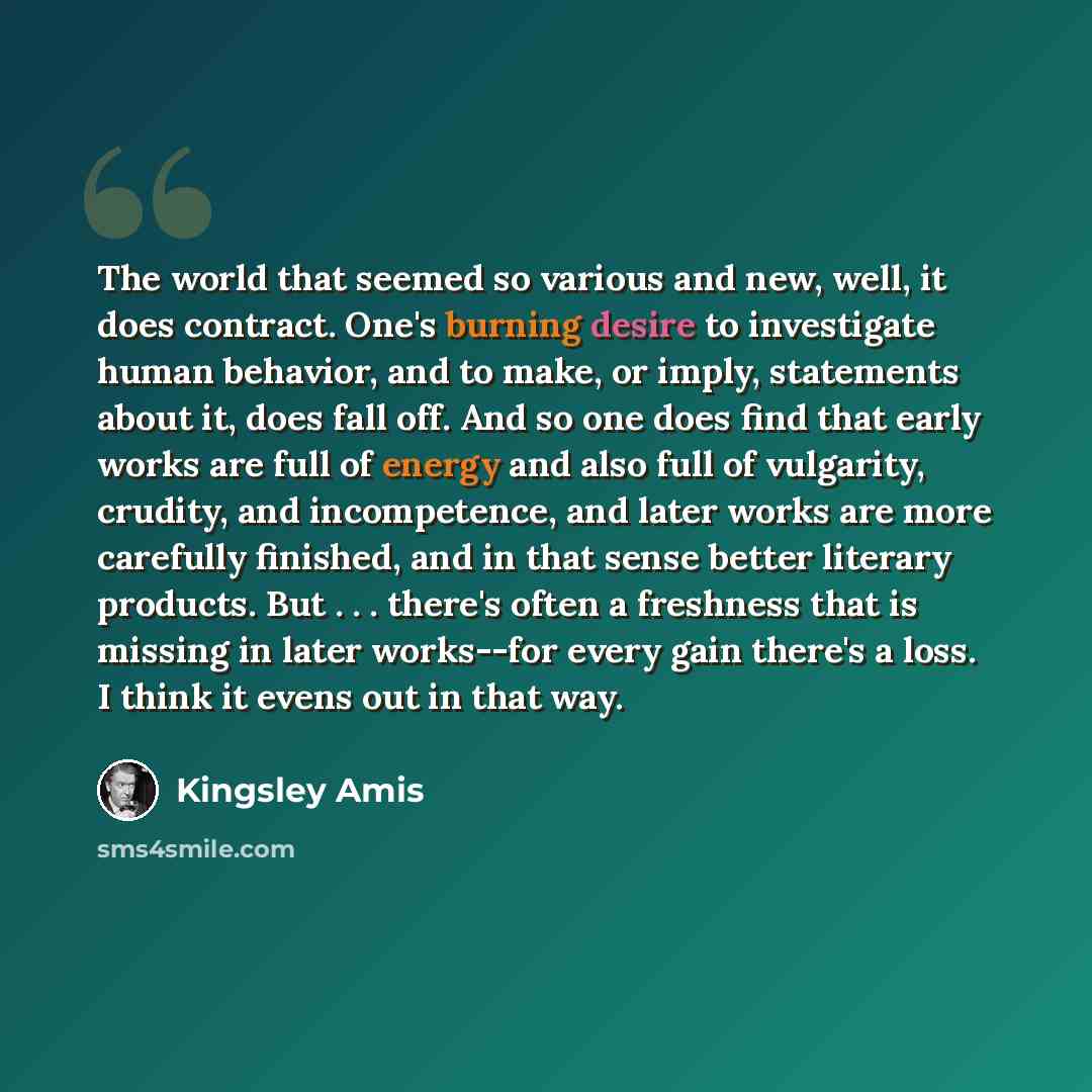 “The world that seemed so various and new, well, it does contract. One's burning desire to investigate human behavior, and to make, or imply, statements about it, does fall off. And so one does find that early works are full of energy and also full of vulgarity, crudity, and incompetence, and later…” quote by Kingsley Amis
