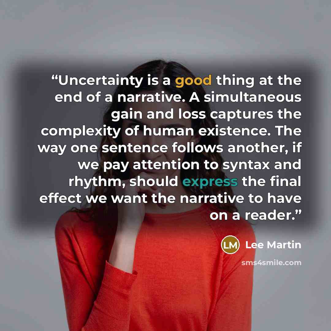 “Uncertainty is a good thing at the end of a narrative. A simultaneous gain and loss captures the complexity of human existence. The way one sentence follows another, if we pay attention to syntax and rhythm, should express the final effect we want the narrative to have on a reader.” quote by Lee Martin